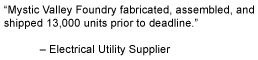 Mystic Valley Foundry fabricated, assembled, and
shipped 13,000 units prior to deadline.
 Electrical Utility Supplier
