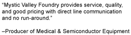 Mystic Valley Foundry provides service, quality, 
and good pricing with direct line communication and no run-around. Producer of Medical & Semiconductor Equipment